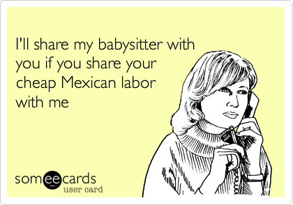 
I'll share my babysitter with 
you if you share your
cheap Mexican labor
with me