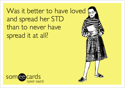 Was it better to have loved 
and spread her STD 
than to never have 
spread it at all?