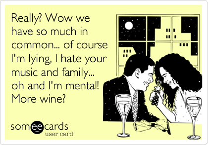 Really? Wow we
have so much in
common... of course 
I'm lying, I hate your
music and family... 
oh and I'm mental!
More wine? 