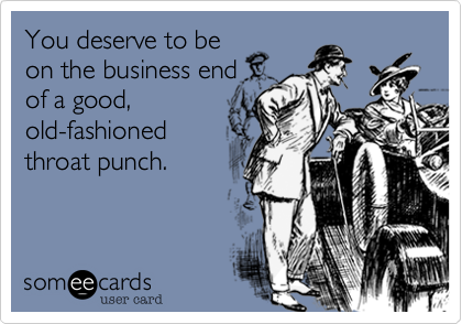 You deserve to be
on the business end
of a good,
old-fashioned
throat punch. 
