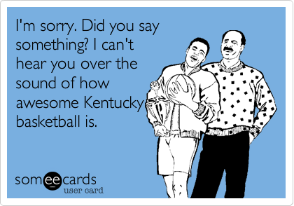 I'm sorry. Did you say
something? I can't
hear you over the 
sound of how
awesome Kentucky
basketball is.