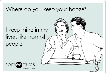 Where do you keep your booze?        


I keep mine in my
liver, like normal
people.