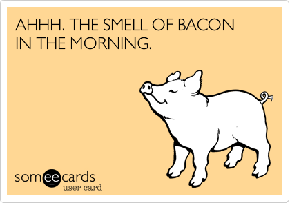 AHHH. THE SMELL OF BACON IN THE MORNING.