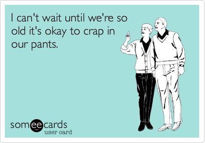 I can't wait until we're so
old it's okay to crap in
our pants.