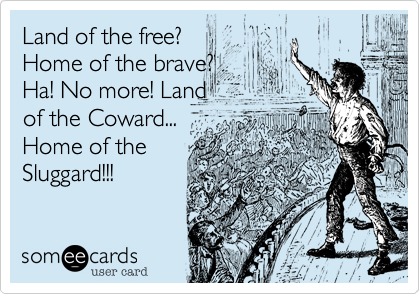 Land of the free?
Home of the brave?
Ha! No more! Land
of the Coward...
Home of the
Sluggard!!!