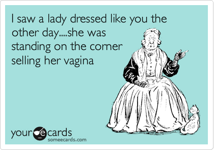 I saw a lady dressed like you the other day....she was
standing on the corner
selling her vagina