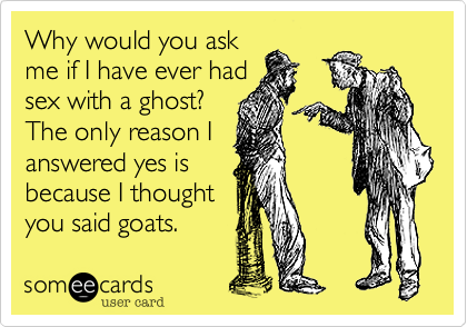 Why would you ask
me if I have ever had
sex with a ghost? 
The only reason I
answered yes is
because I thought
you said goats.