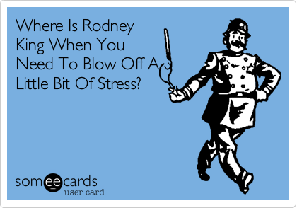 Where Is Rodney
King When You
Need To Blow Off A
Little Bit Of Stress?