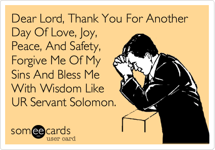 Dear Lord, Thank You For Another Day Of Love, Joy,
Peace, And Safety,
Forgive Me Of My
Sins And Bless Me
With Wisdom Like 
UR Servant Solomon.