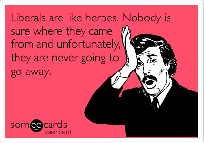 Liberals are like herpes. Nobody is sure where they came
from and unfortunately,
they are never going to
go away.