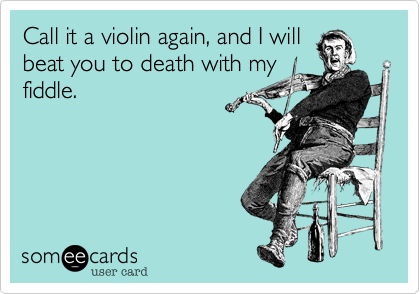 Call it a violin again, and I will
beat you to death with my
fiddle.