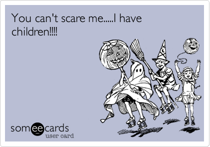 You can't scare me.....I have children!!!!