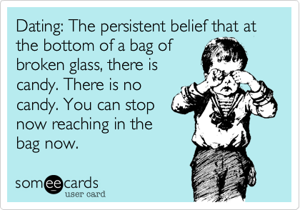 Dating: The persistent belief that at the bottom of a bag of
broken glass, there is
candy. There is no
candy. You can stop
now reaching in the
bag now. 