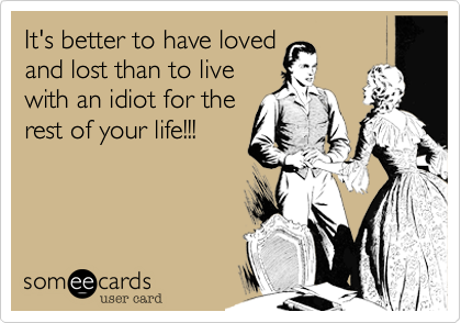 It's better to have loved
and lost than to live
with an idiot for the
rest of your life!!!