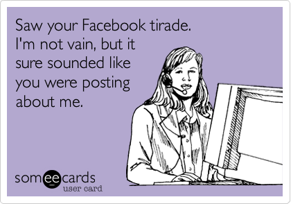 Saw your Facebook tirade. 
I'm not vain, but it
sure sounded like
you were posting
about me.