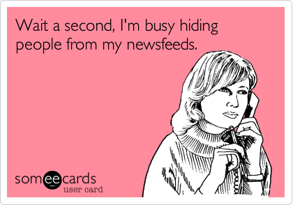 Wait a second, I'm busy hiding people from my newsfeeds.