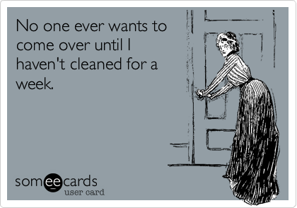 No one ever wants to 
come over until I 
haven't cleaned for a 
week.