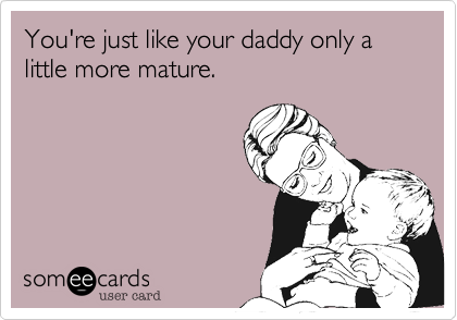 You're just like your daddy only a little more mature.