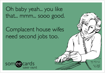 Oh baby yeah... you like
that... mmm... sooo good.

Complacent house wifes
need second jobs too.