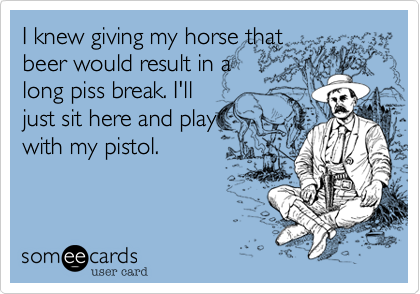 I knew giving my horse that
beer would result in a
long piss break. I'll
just sit here and play
with my pistol.