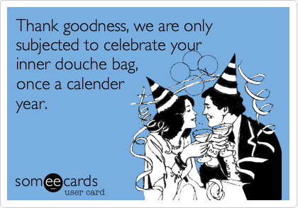 Thank goodness, we are only subjected to celebrate your 
inner douche bag, 
once a calender
year.