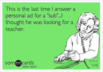 This is the last time I answer a
personal ad for a "sub"...I
thought he was looking for a
teacher.