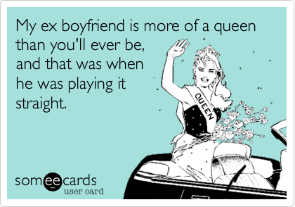 My ex boyfriend is more of a queen than you'll ever be,
and that was when
he was playing it
straight.