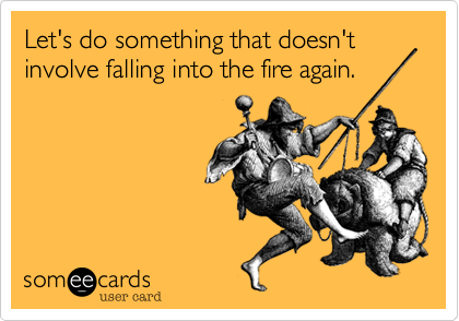 Let's do something that doesn't involve falling into the fire again.