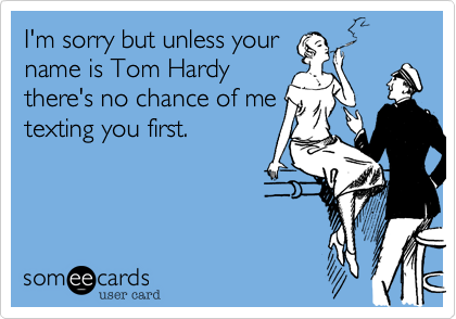 I'm sorry but unless your
name is Tom Hardy
there's no chance of me
texting you first.