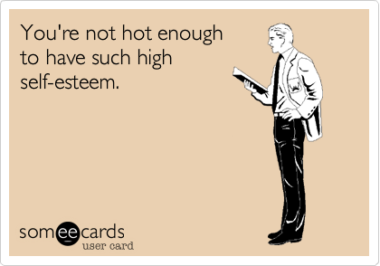 You're not hot enough 
to have such high
self-esteem. 