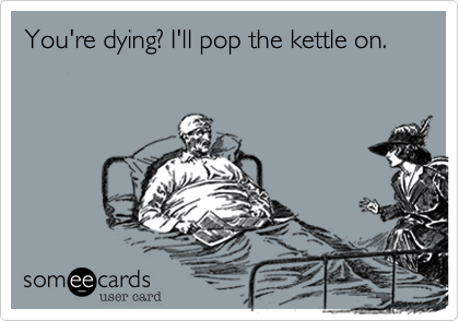 You're dying? I'll pop the kettle on.