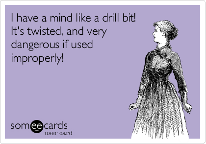 I have a mind like a drill bit!
It's twisted, and very
dangerous if used
improperly! 