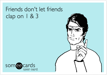 Friends don't let friends 
clap on 1 & 3