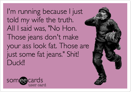 I'm running because I just
told my wife the truth.
All I said was, "No Hon.
Those jeans don't make
your ass look fat. Those are
just some fat jeans." Shit!
Duck!!