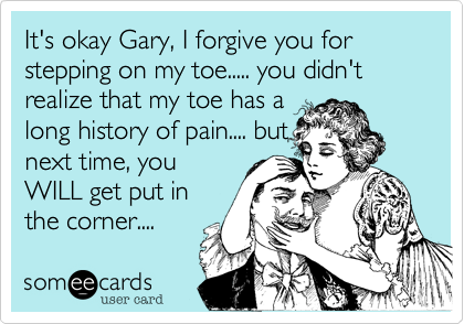 It's okay Gary, I forgive you for stepping on my toe..... you didn't realize that my toe has a
long history of pain.... but
next time, you
WILL get put in
the corner....