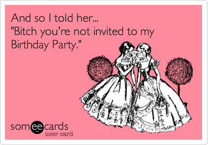 And so I told her... 
"Bitch you're not invited to my Birthday Party."