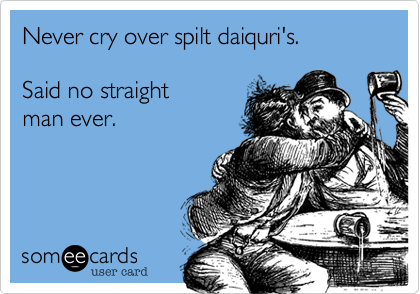 Never cry over spilt daiquri's.    

Said no straight 
man ever.