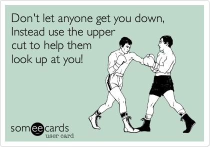 Don't let anyone get you down, Instead use the upper
cut to help them
look up at you! 