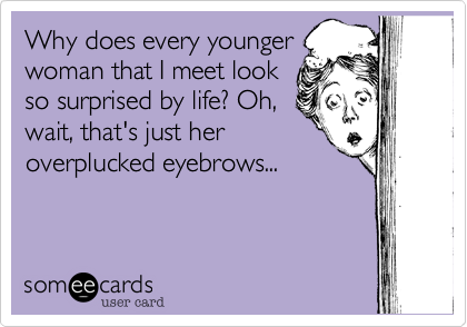 Why does every younger
woman that I meet look
so surprised by life? Oh,
wait, that's just her
overplucked eyebrows...