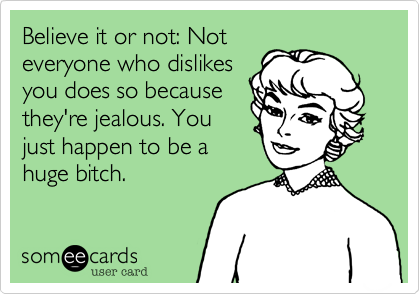 Believe it or not: Not
everyone who dislikes
you does so because
they're jealous. You
just happen to be a
huge bitch.