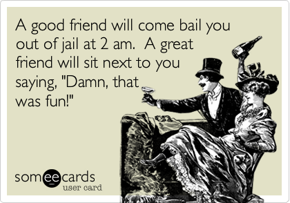 A good friend will come bail you out of jail at 2 am. A great friend ...