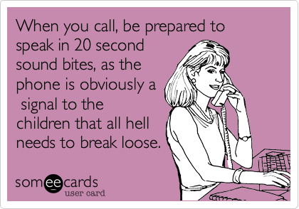 When you call, be prepared to speak in 20 second
sound bites, as the
phone is obviously a
 signal to the
children that all hell
needs to break loose.