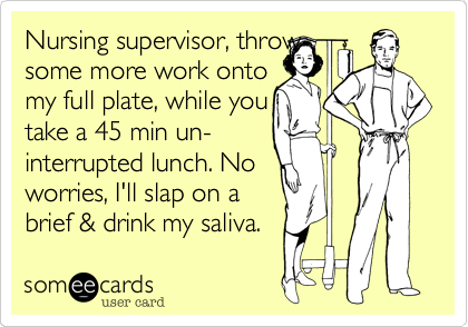 Nursing supervisor, throw 
some more work onto 
my full plate, while you
take a 45 min un-
interrupted lunch. No
worries, I'll slap on a
brief & drink my saliva.