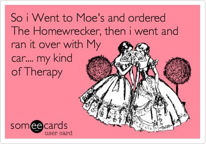 So i Went to Moe's and ordered The Homewrecker, then i went and ran it over with My
car.... my kind
of Therapy