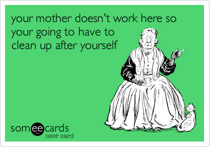 your mother doesn't work here so your going to have to
clean up after yourself