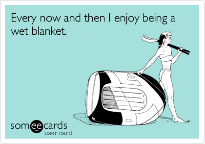 Every now and then I enjoy being a wet blanket.