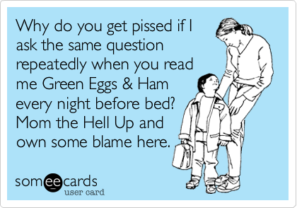Why do you get pissed if I
ask the same question
repeatedly when you read
me Green Eggs & Ham
every night before bed?
Mom the Hell Up and
own some blame here.