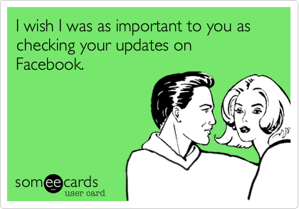 I wish I was as important to you as checking your updates on Facebook.