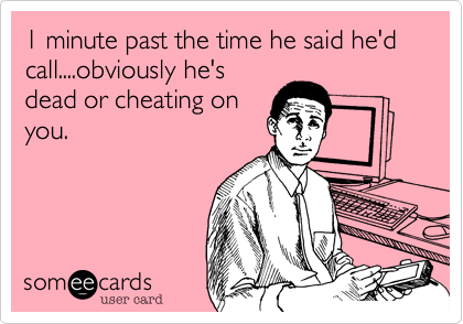 1 minute past the time he said he'd call....obviously he's
dead or cheating on
you.