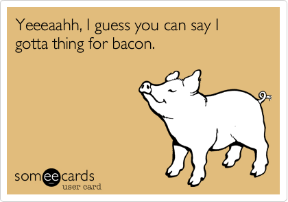 Yeeeaahh, I guess you can say I gotta thing for bacon.